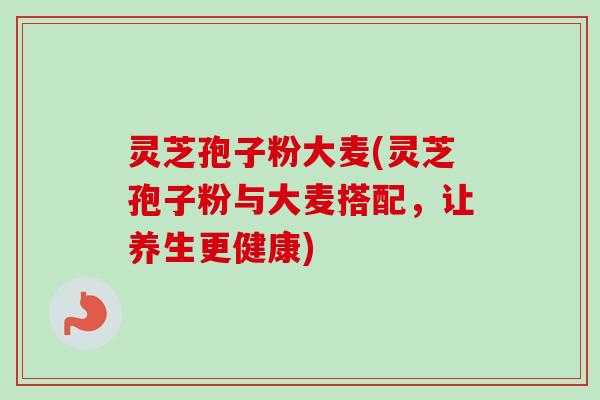 灵芝孢子粉大麦(灵芝孢子粉与大麦搭配，让养生更健康)