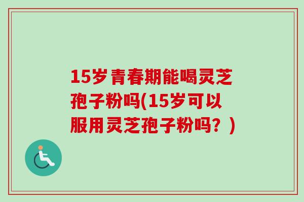15岁青春期能喝灵芝孢子粉吗(15岁可以服用灵芝孢子粉吗？)
