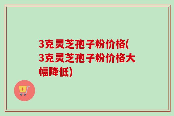 3克灵芝孢子粉价格(3克灵芝孢子粉价格大幅降低)