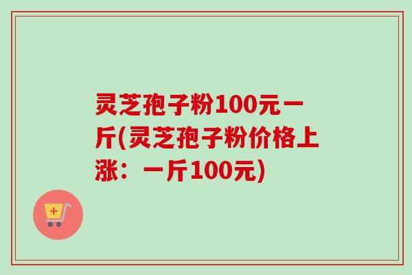 灵芝孢子粉100元一斤(灵芝孢子粉价格上涨：一斤100元)