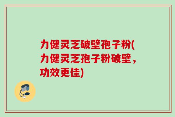 力健灵芝破壁孢子粉(力健灵芝孢子粉破壁，功效更佳)