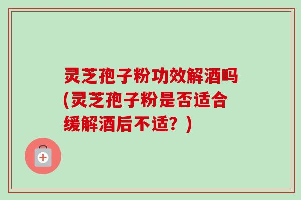 灵芝孢子粉功效解酒吗(灵芝孢子粉是否适合缓解酒后不适?) 灵芝孢子粉功效解酒吗(灵芝孢子粉是否适合缓解酒后不适?)