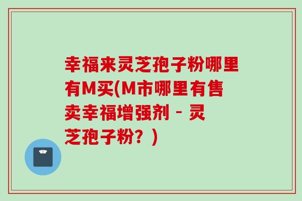 幸福来灵芝孢子粉哪里有M买(M市哪里有售卖幸福增强剂 - 灵芝孢子粉？)