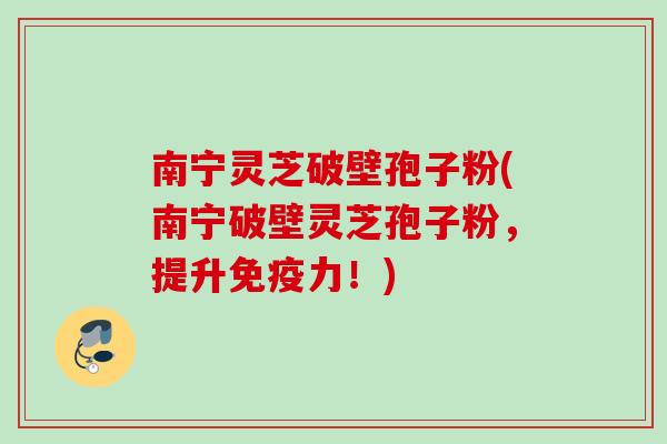 南宁灵芝破壁孢子粉(南宁破壁灵芝孢子粉，提升免疫力！)
