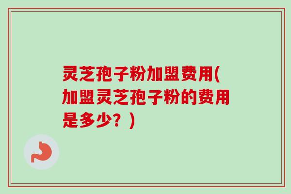灵芝孢子粉加盟费用(加盟灵芝孢子粉的费用是多少？)
