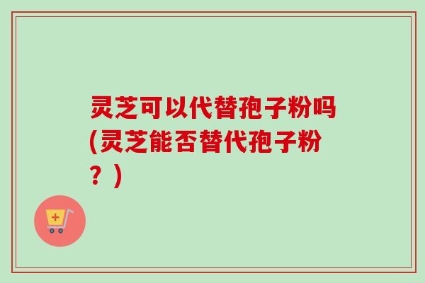 灵芝可以代替孢子粉吗(灵芝能否替代孢子粉？)