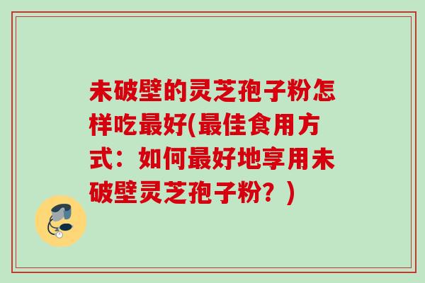 未破壁的灵芝孢子粉怎样吃最好(最佳食用方式：如何最好地享用未破壁灵芝孢子粉？)