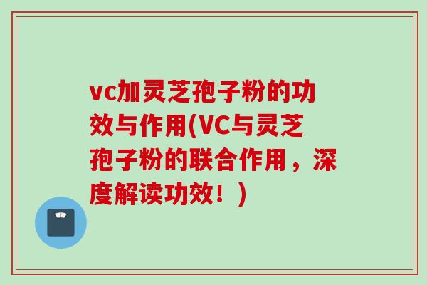 vc加灵芝孢子粉的功效与作用(VC与灵芝孢子粉的联合作用，深度解读功效！)