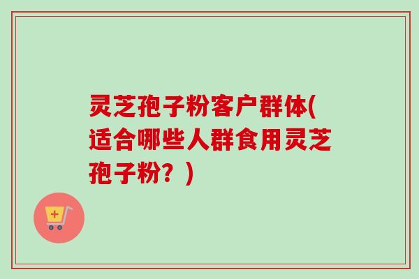 灵芝孢子粉客户群体(适合哪些人群食用灵芝孢子粉?) 灵芝孢子粉客户群体(适合哪些人群食用灵芝孢子粉?)