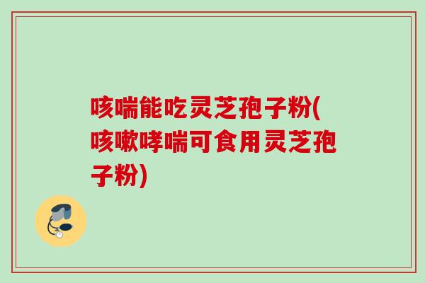 咳喘能吃灵芝孢子粉(咳嗽哮喘可食用灵芝孢子粉)