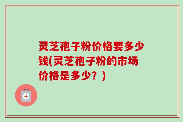 灵芝孢子粉价格要多少钱(灵芝孢子粉的市场价格是多少?) 灵芝孢子粉价格要多少钱(灵芝孢子粉的市场价格是多少?)
