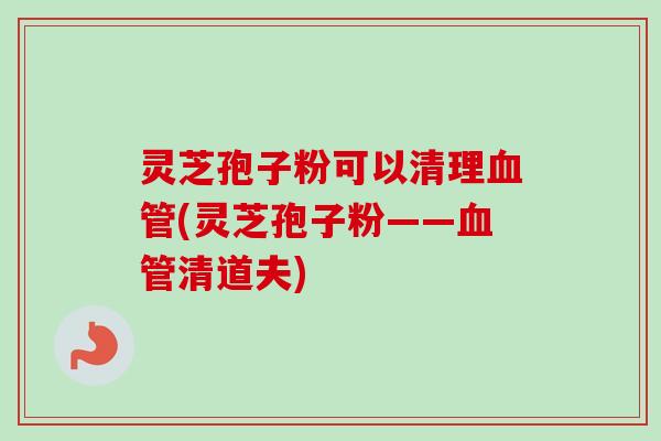 灵芝孢子粉可以清理血管(灵芝孢子粉——血管清道夫)
