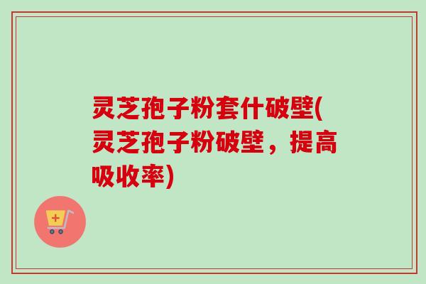 灵芝孢子粉套什破壁(灵芝孢子粉破壁，提高吸收率)