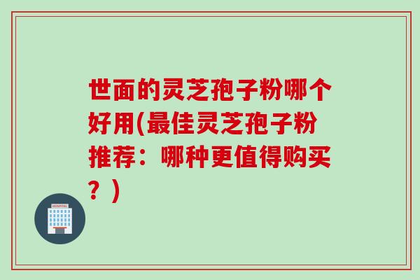 世面的灵芝孢子粉哪个好用(最佳灵芝孢子粉推荐：哪种更值得购买？)