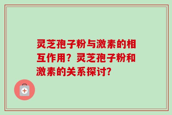 灵芝孢子粉与激素的相互作用？灵芝孢子粉和激素的关系探讨？