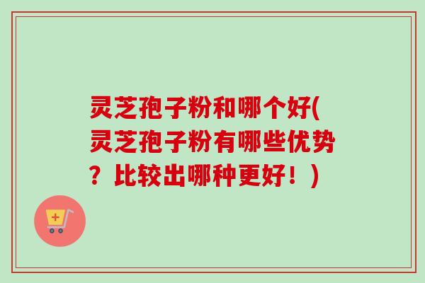 灵芝孢子粉和哪个好(灵芝孢子粉有哪些优势？比较出哪种更好！)