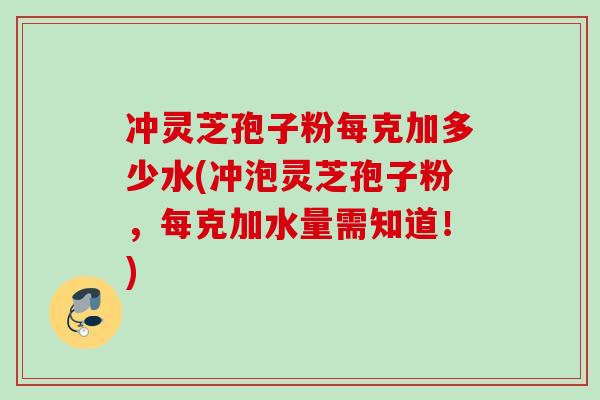 冲灵芝孢子粉每克加多少水(冲泡灵芝孢子粉，每克加水量需知道！)