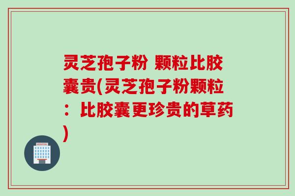 灵芝孢子粉 颗粒比胶囊贵(灵芝孢子粉颗粒：比胶囊更珍贵的草药)