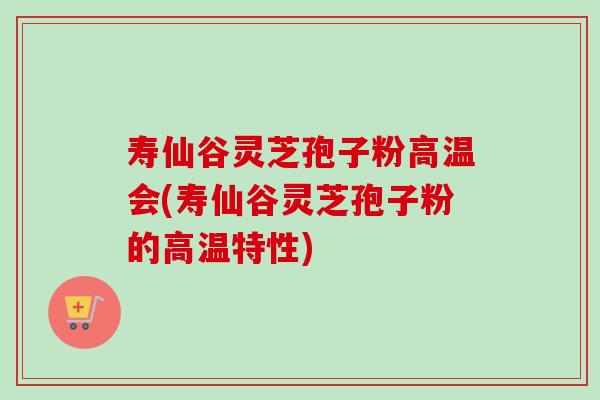 寿仙谷灵芝孢子粉高温会(寿仙谷灵芝孢子粉的高温特性)