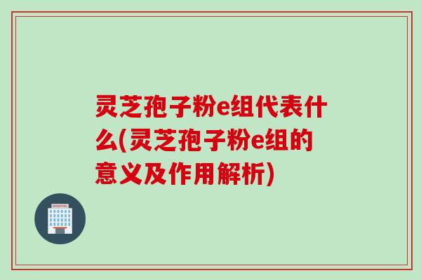 灵芝孢子粉e组代表什么(灵芝孢子粉e组的意义及作用解析)