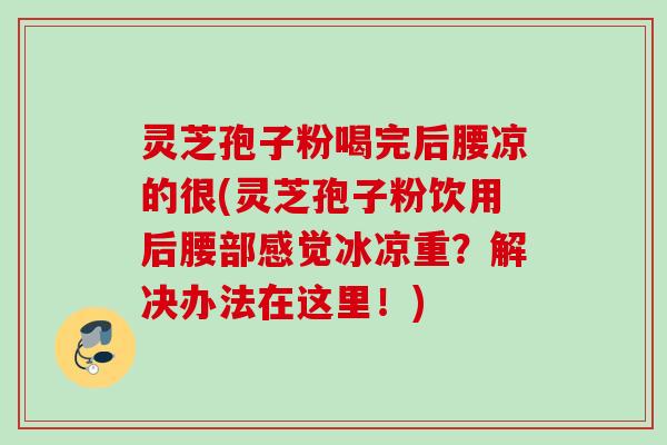 灵芝孢子粉喝完后腰凉的很(灵芝孢子粉饮用后腰部感觉冰凉重？解决办法在这里！)