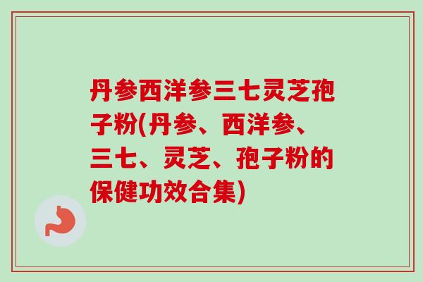 丹参西洋参三七灵芝孢子粉(丹参、西洋参、三七、灵芝、孢子粉的保健功效合集)