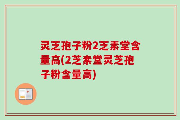 灵芝孢子粉2芝素堂含量高(2芝素堂灵芝孢子粉含量高)