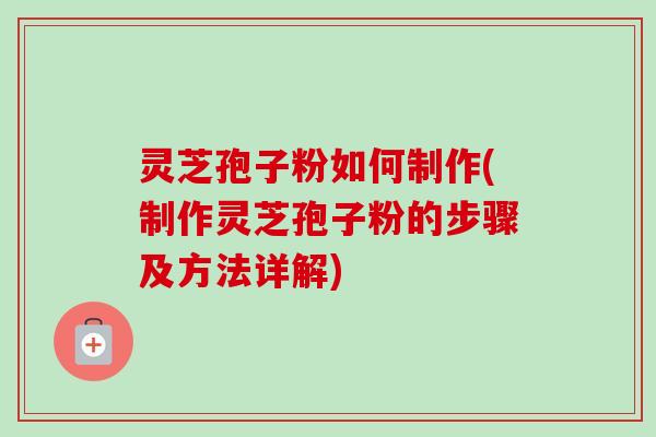 灵芝孢子粉如何制作(制作灵芝孢子粉的步骤及方法详解)