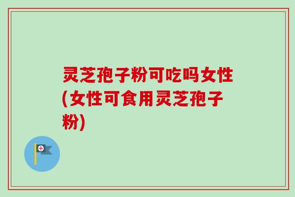 灵芝孢子粉可吃吗女性(女性可食用灵芝孢子粉)