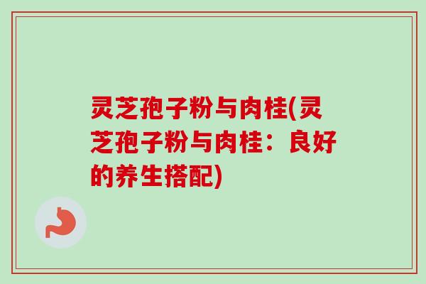 灵芝孢子粉与肉桂(灵芝孢子粉与肉桂：良好的养生搭配)