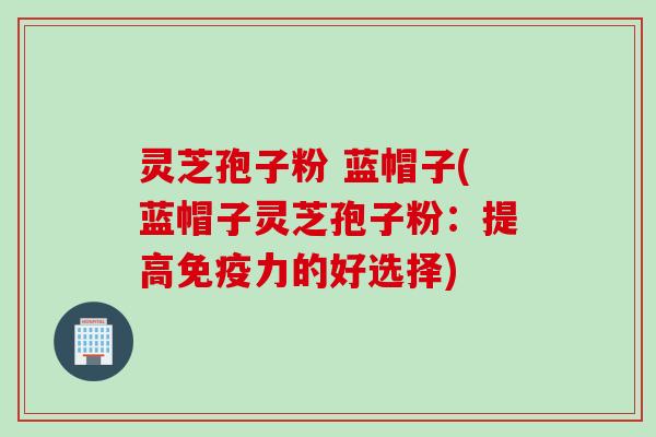 灵芝孢子粉 蓝帽子(蓝帽子灵芝孢子粉：提高免疫力的好选择)