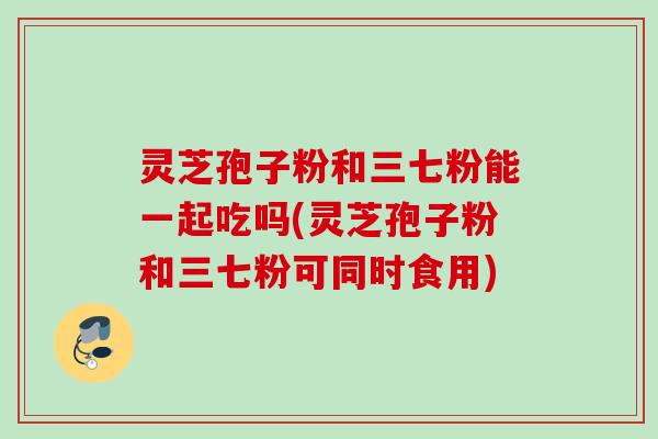 灵芝孢子粉和三七粉能一起吃吗(灵芝孢子粉和三七粉可同时食用)