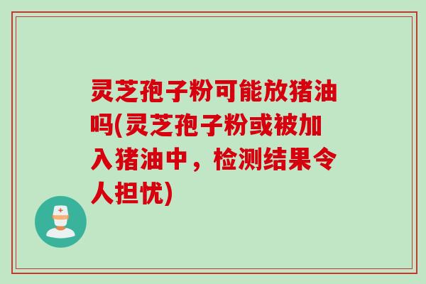 灵芝孢子粉可能放猪油吗(灵芝孢子粉或被加入猪油中，检测结果令人担忧)