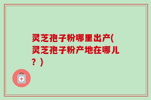 灵芝孢子粉哪里出产(灵芝孢子粉产地在哪儿？)