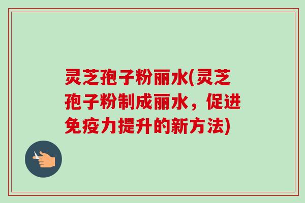 灵芝孢子粉丽水(灵芝孢子粉制成丽水，促进免疫力提升的新方法)