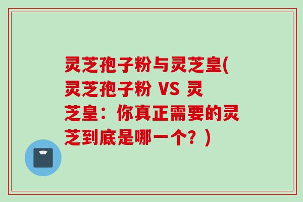 灵芝孢子粉与灵芝皇(灵芝孢子粉 VS 灵芝皇：你真正需要的灵芝到底是哪一个？)