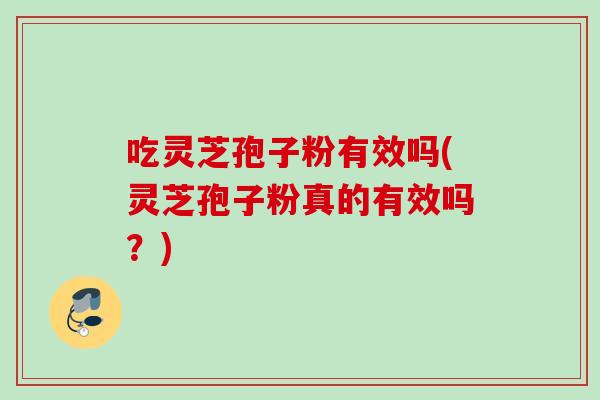 吃灵芝孢子粉有效吗(灵芝孢子粉真的有效吗？)
