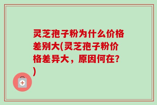 灵芝孢子粉为什么价格差别大(灵芝孢子粉价格差异大，原因何在？)
