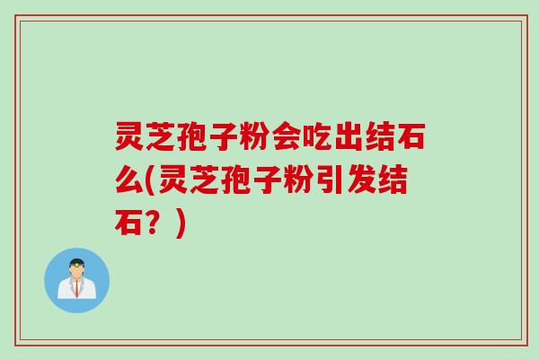 灵芝孢子粉会吃出结石么(灵芝孢子粉引发结石?) 灵芝孢子粉会吃出结石么(灵芝孢子粉引发结石?)