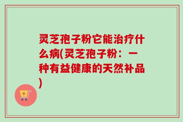 灵芝孢子粉它能治疗什么病(灵芝孢子粉：一种有益健康的天然补品)