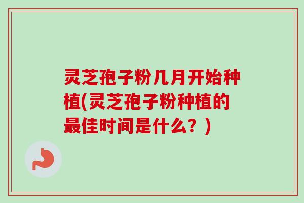 灵芝孢子粉几月开始种植(灵芝孢子粉种植的最佳时间是什么？)