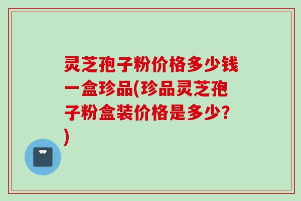 灵芝孢子粉价格多少钱一盒珍品(珍品灵芝孢子粉盒装价格是多少？)