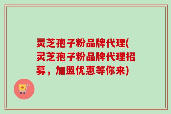 灵芝孢子粉品牌代理(灵芝孢子粉品牌代理招募，加盟优惠等你来)