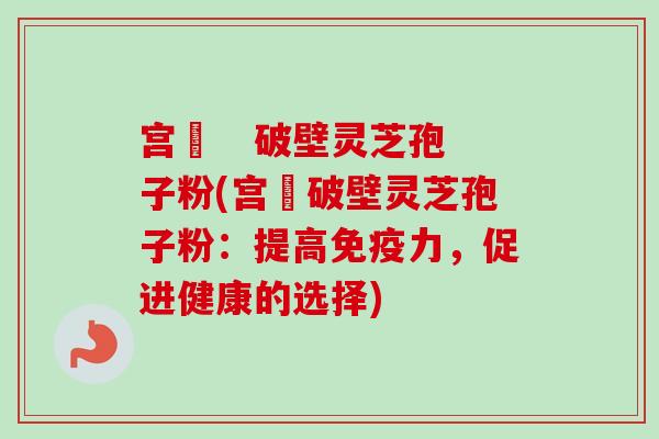 宫渃   破壁灵芝孢子粉(宫渃破壁灵芝孢子粉：提高免疫力，促进健康的选择)