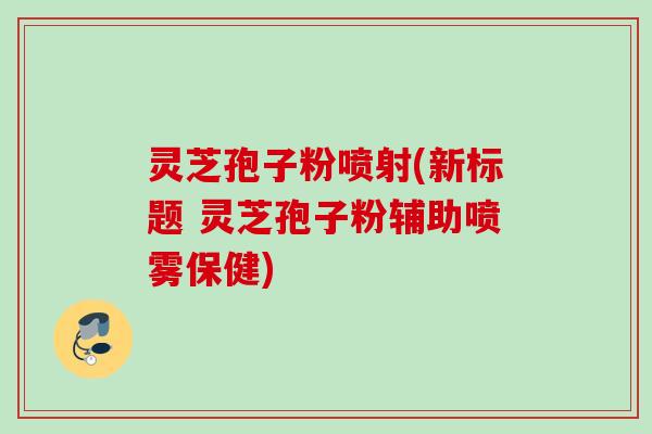 灵芝孢子粉喷射(新标题 灵芝孢子粉辅助喷雾保健)