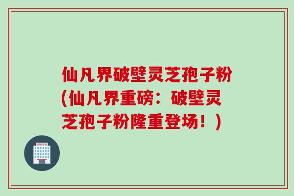 仙凡界破壁灵芝孢子粉(仙凡界重磅:破壁灵芝孢子粉隆重登场!) 仙凡界破壁灵芝孢子粉(仙凡界重磅:破壁灵芝孢子粉隆重登场!)