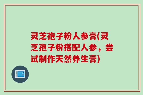 灵芝孢子粉人参膏(灵芝孢子粉搭配人参，尝试制作天然养生膏)