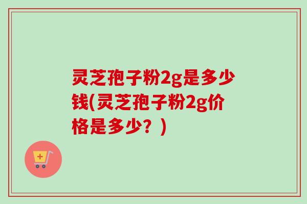 灵芝孢子粉2g是多少钱(灵芝孢子粉2g价格是多少？)