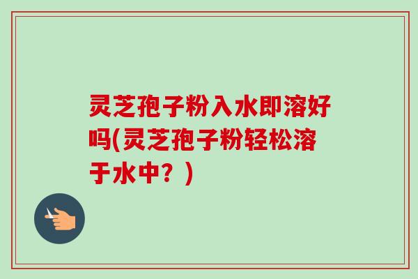 灵芝孢子粉入水即溶好吗(灵芝孢子粉轻松溶于水中？)