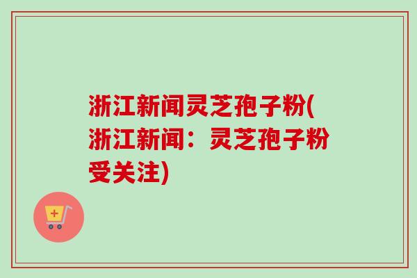 浙江新闻灵芝孢子粉(浙江新闻：灵芝孢子粉受关注)